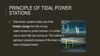 PRINCIPLE OF TIDAL POWER
STATIONS
 Tidal stream systems make use of the
kintetic energy from the moving
water currents to power turbines, in a similar
way to wind mills use moving air. This method is
gaining in popularity because of the lower cost and
lower ecological impact.
 