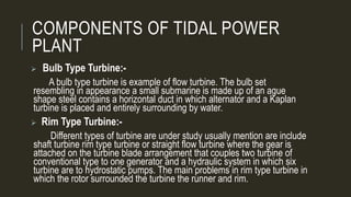 COMPONENTS OF TIDAL POWER
PLANT
 Bulb Type Turbine:-
A bulb type turbine is example of flow turbine. The bulb set
resembling in appearance a small submarine is made up of an ague
shape steel contains a horizontal duct in which alternator and a Kaplan
turbine is placed and entirely surrounding by water.
 Rim Type Turbine:-
Different types of turbine are under study usually mention are include
shaft turbine rim type turbine or straight flow turbine where the gear is
attached on the turbine blade arrangement that couples two turbine of
conventional type to one generator and a hydraulic system in which six
turbine are to hydrostatic pumps. The main problems in rim type turbine in
which the rotor surrounded the turbine the runner and rim.
 