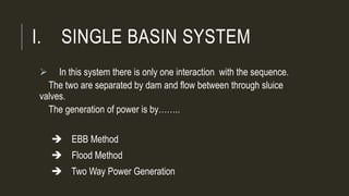 I. SINGLE BASIN SYSTEM
 In this system there is only one interaction with the sequence.
The two are separated by dam and flow between through sluice
valves.
The generation of power is by……..
 EBB Method
 Flood Method
 Two Way Power Generation
 