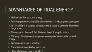 ADVANTAGES OF TIDAL ENERGY
 It is inexhaustible source of energy.
 Tidal energy is environment friendly and doesn`t produce greenhouse gases.
 As 71% of Earth is covered by water, there is scope of generate this energy
on large scale.
 We can predict the rise & fall of tides as they follow cyclic fashion.
 Efficiency of tidal power is far greater as compared to coal, solar or wind
energy.
 Its maintenance cost is very low.
 Doesn`t require any kind of fuel to run.
 
