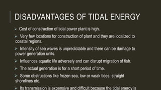 DISADVANTAGES OF TIDAL ENERGY
 Cost of construction of tidal power plant is high.
 Very few locations for construction of plant and they are localized to
coastal regions.
 Intensity of sea waves is unpredictable and there can be damage to
power generation units.
 Influences aquatic life adversely and can disrupt migration of fish.
 The actual generation is for a short period of time.
 Some obstructions like frozen sea, low or weak tides, straight
shorelines etc.
 Its transmission is expensive and difficult because the tidal energy is
 