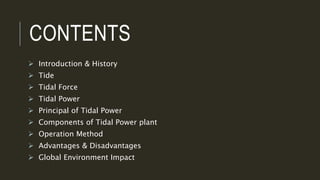 CONTENTS
 Introduction & History
 Tide
 Tidal Force
 Tidal Power
 Principal of Tidal Power
 Components of Tidal Power plant
 Operation Method
 Advantages & Disadvantages
 Global Environment Impact
 