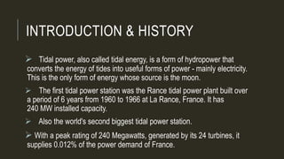 INTRODUCTION & HISTORY
 Tidal power, also called tidal energy, is a form of hydropower that
converts the energy of tides into useful forms of power - mainly electricity.
This is the only form of energy whose source is the moon.
 The first tidal power station was the Rance tidal power plant built over
a period of 6 years from 1960 to 1966 at La Rance, France. It has
240 MW installed capacity.
 Also the world's second biggest tidal power station.
 With a peak rating of 240 Megawatts, generated by its 24 turbines, it
supplies 0.012% of the power demand of France.
 