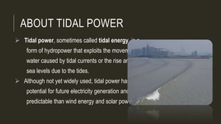ABOUT TIDAL POWER
 Tidal power, sometimes called tidal energy, is a
form of hydropower that exploits the movement of
water caused by tidal currents or the rise and fall in
sea levels due to the tides.
 Although not yet widely used, tidal power has
potential for future electricity generation and is more
predictable than wind energy and solar power.
 