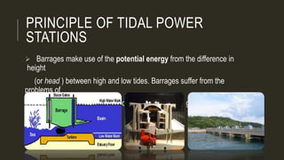 PRINCIPLE OF TIDAL POWER
STATIONS
 Barrages make use of the potential energy from the difference in
height
(or head ) between high and low tides. Barrages suffer from the
problems of
very high civil infrastructure costs, few viable sites globally and
environmental issues.
 