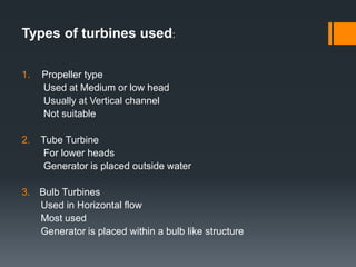 Types of turbines used:
1. Propeller type
Used at Medium or low head
Usually at Vertical channel
Not suitable
2. Tube Turbine
For lower heads
Generator is placed outside water
3. Bulb Turbines
Used in Horizontal flow
Most used
Generator is placed within a bulb like structure
 