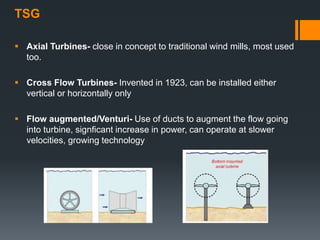 TSG
 Axial Turbines- close in concept to traditional wind mills, most used
too.
 Cross Flow Turbines- Invented in 1923, can be installed either
vertical or horizontally only
 Flow augmented/Venturi- Use of ducts to augment the flow going
into turbine, signficant increase in power, can operate at slower
velocities, growing technology
 