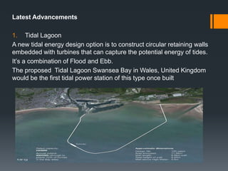 Latest Advancements
1. Tidal Lagoon
A new tidal energy design option is to construct circular retaining walls
embedded with turbines that can capture the potential energy of tides.
It’s a combination of Flood and Ebb.
The proposed Tidal Lagoon Swansea Bay in Wales, United Kingdom
would be the first tidal power station of this type once built
 