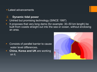  Latest advancements
2. Dynamic tidal power
 Untried but promising technology (SINCE 1997)
 It proposes that very long dams (for example: 30–50 km length) be
built from coasts straight out into the sea or ocean, without enclosing
an area.
 Consists of parallel barrier to cause
water level differences.
 China, Korea and UK are working
on it.
 