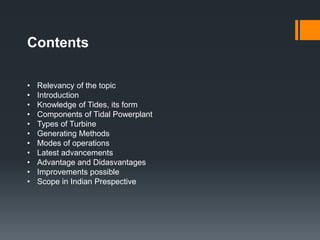 Contents
• Relevancy of the topic
• Introduction
• Knowledge of Tides, its form
• Components of Tidal Powerplant
• Types of Turbine
• Generating Methods
• Modes of operations
• Latest advancements
• Advantage and Didasvantages
• Improvements possible
• Scope in Indian Prespective
 