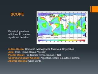 SCOPE
Developing nations
which could receive
significant benefits:
Indian Ocean: Comoros, Madagascar, Maldives, Seychelles
Asia: India, China, Korea, Vietnam
Pacific Ocean: Fiji, Kiribati, Timor, Samoa, PNG
Central and south America: Argebtina, Brazil, Equador, Panama
Atlantic Oceans: Cape Verde
 