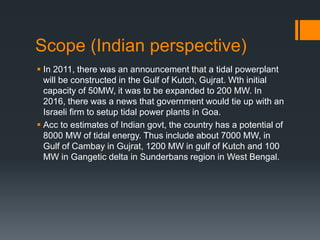 Scope (Indian perspective)
 In 2011, there was an announcement that a tidal powerplant
will be constructed in the Gulf of Kutch, Gujrat. Wth initial
capacity of 50MW, it was to be expanded to 200 MW. In
2016, there was a news that government would tie up with an
Israeli firm to setup tidal power plants in Goa.
 Acc to estimates of Indian govt, the country has a potential of
8000 MW of tidal energy. Thus include about 7000 MW, in
Gulf of Cambay in Gujrat, 1200 MW in gulf of Kutch and 100
MW in Gangetic delta in Sunderbans region in West Bengal.
 