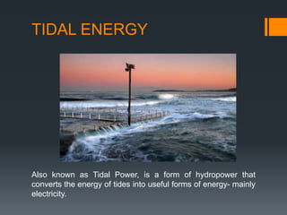TIDAL ENERGY
Also known as Tidal Power, is a form of hydropower that
converts the energy of tides into useful forms of energy- mainly
electricity.
 