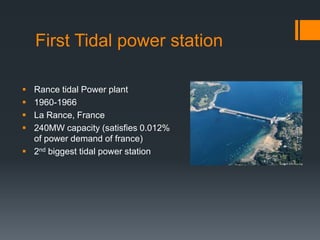 First Tidal power station
 Rance tidal Power plant
 1960-1966
 La Rance, France
 240MW capacity (satisfies 0.012%
of power demand of france)
 2nd biggest tidal power station
 