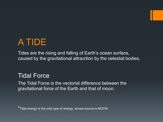 A TIDE
Tides are the rising and falling of Earth’s ocean surface,
caused by the gravitational attracrtion by the celestial bodies.
Tidal Force
The Tidal Force is the vectorial difference between the
gravitational force of the Earth and that of moon.
*Tidal energy is the only type of energy, whose source is MOON
 