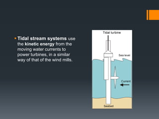  Tidal stream systems use
the kinetic energy from the
moving water currents to
power turbines, in a similar
way of that of the wind mills.
 