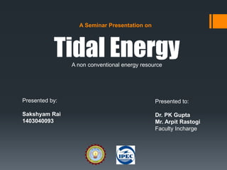 A Seminar Presentation on
Tidal Energy
Presented by:
Sakshyam Rai
1403040093
Presented to:
Dr. PK Gupta
Mr. Arpit Rastogi
Faculty Incharge
A non conventional energy resource
 