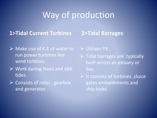 Way of production
1>Tidal Current Turbines
 Make use of K.E of water to
run power turbines like
wind turbines.
 Work during flood and ebb
tides.
 Consists of rotor , gearbox
and generator.
2>Tidal Barrages
 Utilizes P.E
 Tidal barrages are typically
built across an estuary or
bay.
 It consists of turbines ,sluice
gates embankments and
ship locks.
 