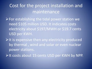 Cost for the project installation and
maintenance
For establishing the tidal power station we
need $105 million USD. It indicates costs
electricity about $197/MWH or $19.7 cents
USD per KWH.
It is expensive then any electricity produced
by thermal , wind and solar or even nuclear
power stations.
It costs about 15 cents USD per KWH by NPP.
 