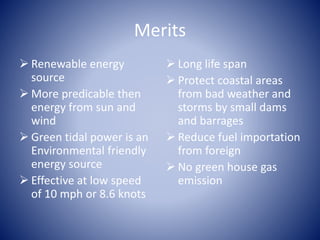 Merits
 Renewable energy
source
 More predicable then
energy from sun and
wind
 Green tidal power is an
Environmental friendly
energy source
 Effective at low speed
of 10 mph or 8.6 knots
 Long life span
 Protect coastal areas
from bad weather and
storms by small dams
and barrages
 Reduce fuel importation
from foreign
 No green house gas
emission
 