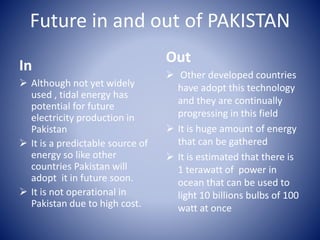 Future in and out of PAKISTAN
In
 Although not yet widely
used , tidal energy has
potential for future
electricity production in
Pakistan
 It is a predictable source of
energy so like other
countries Pakistan will
adopt it in future soon.
 It is not operational in
Pakistan due to high cost.
Out
 Other developed countries
have adopt this technology
and they are continually
progressing in this field
 It is huge amount of energy
that can be gathered
 It is estimated that there is
1 terawatt of power in
ocean that can be used to
light 10 billions bulbs of 100
watt at once
 