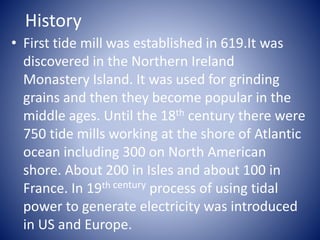 History
• First tide mill was established in 619.It was
discovered in the Northern Ireland
Monastery Island. It was used for grinding
grains and then they become popular in the
middle ages. Until the 18th century there were
750 tide mills working at the shore of Atlantic
ocean including 300 on North American
shore. About 200 in Isles and about 100 in
France. In 19th century process of using tidal
power to generate electricity was introduced
in US and Europe.
 