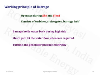 5/19/2020 10Arpan Deyasi, EI605D
Working principle of Barrage
Consists of turbines, sluice gates, barrage iself
Operates during Ebb and Flood
Barrage holds water back during high tide
Sluice gate let the water flow whenever required
Turbine and generator produce electricity
 