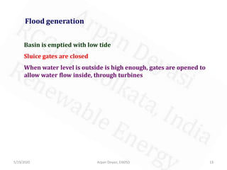 5/19/2020 Arpan Deyasi, EI605D 13
Flood generation
Basin is emptied with low tide
Sluice gates are closed
When water level is outside is high enough, gates are opened to
allow water flow inside, through turbines
 