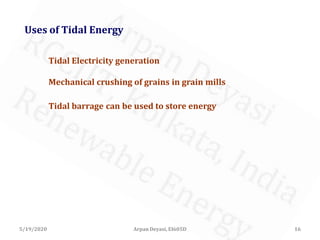 5/19/2020 16Arpan Deyasi, EI605D
Uses of Tidal Energy
Tidal Electricity generation
Mechanical crushing of grains in grain mills
Tidal barrage can be used to store energy
 