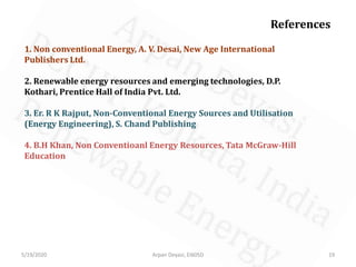 5/19/2020 Arpan Deyasi, EI605D 19
References
1. Non conventional Energy, A. V. Desai, New Age International
Publishers Ltd.
2. Renewable energy resources and emerging technologies, D.P.
Kothari, Prentice Hall of India Pvt. Ltd.
3. Er. R K Rajput, Non-Conventional Energy Sources and Utilisation
(Energy Engineering), S. Chand Publishing
4. B.H Khan, Non Conventioanl Energy Resources, Tata McGraw-Hill
Education
 