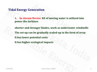 5/19/2020 6Arpan Deyasi, EI605D
Tidal Energy Generation
1. In-stream Device: KE of moving water is utilized into
power the turbines
shorter and stronger blades, work as underwater windmills
The set-up can be gradually scaled-up in the form of array
It has lower potential costs
It has higher ecological impacts
 