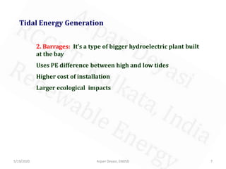 5/19/2020 7Arpan Deyasi, EI605D
Tidal Energy Generation
2. Barrages: It’s a type of bigger hydroelectric plant built
at the bay
Uses PE difference between high and low tides
Higher cost of installation
Larger ecological impacts
 