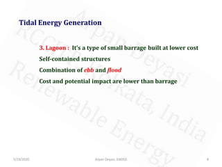5/19/2020 8Arpan Deyasi, EI605D
Tidal Energy Generation
3. Lagoon : It’s a type of small barrage built at lower cost
Self-contained structures
Combination of ebb and flood
Cost and potential impact are lower than barrage
 