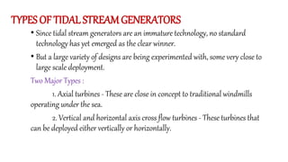 TYPES OF TIDAL STREAMGENERATORS
• Since tidal stream generators are an immature technology, no standard
technology has yet emerged as the clear winner.
• But a large variety of designs are being experimented with, some very close to
large scale deployment.
Two Major Types :
1. Axial turbines - These are close in concept to traditional windmills
operating under the sea.
2. Vertical and horizontal axis cross flow turbines - These turbines that
can be deployed either vertically or horizontally.
 