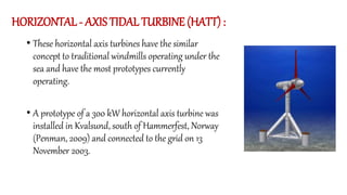 HORIZONTAL - AXIS TIDAL TURBINE (HATT) :
• These horizontal axis turbines have the similar
concept to traditional windmills operating under the
sea and have the most prototypes currently
operating.
• A prototype of a 300 kW horizontal axis turbine was
installed in Kvalsund, south of Hammerfest, Norway
(Penman, 2009) and connected to the grid on 13
November 2003.
 