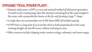 DYNAMIC TIDAL POWER PLANT :
• Dynamic tidal power or DTP is a new and untested method of tidal power generation.
It would involve creating large dam-like structure extending from the coast straight to
the ocean, with a perpendicular barrier at the far end, forming a large 'T' shape.
• A single dam can accommodate over 8 GW (8000 MW) of installed capacity.
• A DTP dam is a long dam of 30 to 60 km which is built perpendicular to the coast,
running straight out into the ocean, without enclosing an area.
• Other concerns include: shipping routes, marine ecology, sediments, and storm surges.
 