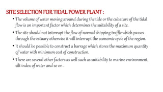 SITE SELECTION FOR TIDAL POWER PLANT :
• The volume of water moving around during the tide or the cubature of the tidal
flow is an important factor which determines the suitability of a site.
• The site should not interrupt the flow of normal shipping traffic which passes
through the estuary otherwise it will interrupt the economic cycle of the region.
• It should be possible to construct a barrage which stores the maximum quantity
of water with minimum cost of construction.
• There are several other factors as well such as suitability to marine environment,
silt index of water and so on .
 