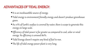 ADVANTAGES OF TIDAL ENERGY:
It is an inexhaustible source of energy.
Tidal energy is environment friendly energy and doesn't produce greenhouse
gases.
As 71% of Earth’s surface is covered by water, there is scope to generate this
energy on large scale.
Efficiency of tidal power is far greater as compared to coal, solar or wind
energy. Its efficiency is around 80%.
Tidal Energy doesn’t require any kind of fuel to run.
The life of tidal energy power plant is very long.
 