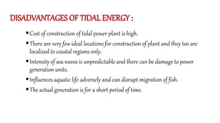 DISADVANTAGES OF TIDAL ENERGY :
Cost of construction of tidal power plant is high.
There are very few ideal locations for construction of plant and they too are
localized to coastal regions only.
Intensity of sea waves is unpredictable and there can be damage to power
generation units.
Influences aquatic life adversely and can disrupt migration of fish.
The actual generation is for a short period of time.
 