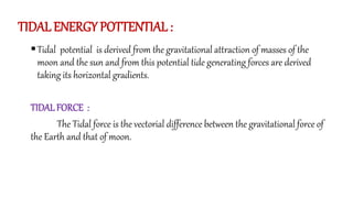 TIDAL ENERGY POTTENTIAL :
Tidal potential is derived from the gravitational attraction of masses of the
moon and the sun and from this potential tide generating forces are derived
taking its horizontal gradients.
TIDALFORCE :
The Tidal force is the vectorial difference between the gravitational force of
the Earth and that of moon.
 