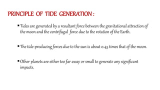 PRINCIPLE OF TIDE GENERATION :
Tides are generated by a resultant force between the gravitational attraction of
the moon and the centrifugal force due to the rotation of the Earth.
The tide-producing forces due to the sun is about 0.45 times that of the moon.
Other planets are either too far away or small to generate any significant
impacts.
 