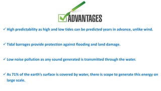  High predictability as high and low tides can be predicted years in advance, unlike wind.
 Tidal barrages provide protection against flooding and land damage.
 Low noise pollution as any sound generated is transmitted through the water.
 As 71% of the earth’s surface is covered by water, there is scope to generate this energy on
large scale.
 