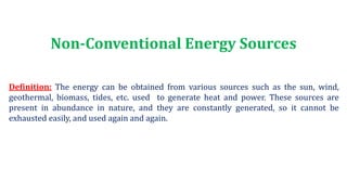 Non-Conventional Energy Sources
Definition: The energy can be obtained from various sources such as the sun, wind,
geothermal, biomass, tides, etc. used to generate heat and power. These sources are
present in abundance in nature, and they are constantly generated, so it cannot be
exhausted easily, and used again and again.
 
