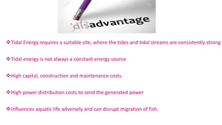 Tidal Energy requires a suitable site, where the tides and tidal streams are consistently strong
Tidal energy is not always a constant energy source
High capital, construction and maintenance costs.
High power distribution costs to send the generated power
Influences aquatic life adversely and can disrupt migration of fish.
 