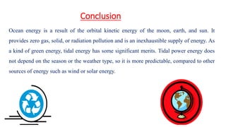 Conclusion
Ocean energy is a result of the orbital kinetic energy of the moon, earth, and sun. It
provides zero gas, solid, or radiation pollution and is an inexhaustible supply of energy. As
a kind of green energy, tidal energy has some significant merits. Tidal power energy does
not depend on the season or the weather type, so it is more predictable, compared to other
sources of energy such as wind or solar energy.
 
