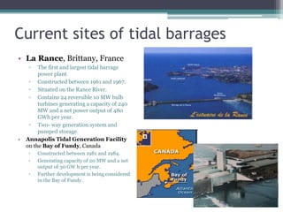 Current sites of tidal barrages
• La Rance, Brittany, France
▫ The first and largest tidal barrage
power plant
▫ Constructed between 1961 and 1967.
▫ Situated on the Rance River.
▫ Contains 24 reversible 10 MW bulb
turbines generating a capacity of 240
MW and a net power output of 480
GWh per year.
▫ Two- way generation system and
pumped storage.
• Annapolis Tidal Generation Facility
on the Bay of Fundy, Canada
▫ Constructed between 1981 and 1984.
▫ Generating capacity of 20 MW and a net
output of 30 GW h per year.
▫ Further development is being considered
in the Bay of Fundy.
 