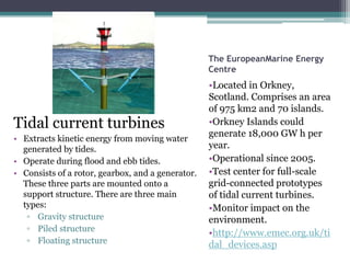The EuropeanMarine Energy
Centre
•Located in Orkney,
Scotland. Comprises an area
of 975 km2 and 70 islands.
•Orkney Islands could
generate 18,000 GW h per
year.
•Operational since 2005.
•Test center for full-scale
grid-connected prototypes
of tidal current turbines.
•Monitor impact on the
environment.
•http://www.emec.org.uk/ti
dal_devices.asp
Tidal current turbines
• Extracts kinetic energy from moving water
generated by tides.
• Operate during flood and ebb tides.
• Consists of a rotor, gearbox, and a generator.
These three parts are mounted onto a
support structure. There are three main
types:
▫ Gravity structure
▫ Piled structure
▫ Floating structure
 