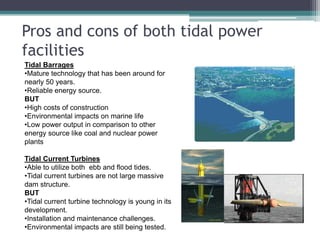 Pros and cons of both tidal power
facilities
Tidal Barrages
•Mature technology that has been around for
nearly 50 years.
•Reliable energy source.
BUT
•High costs of construction
•Environmental impacts on marine life
•Low power output in comparison to other
energy source like coal and nuclear power
plants
Tidal Current Turbines
•Able to utilize both ebb and flood tides.
•Tidal current turbines are not large massive
dam structure.
BUT
•Tidal current turbine technology is young in its
development.
•Installation and maintenance challenges.
•Environmental impacts are still being tested.
 