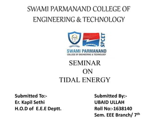 SEMINAR
ON
TIDAL ENERGY
SWAMI PARMANAND COLLEGE OF
ENGINEERING & TECHNOLOGY
Submitted To:- Submitted By:-
Er. Kapil Sethi UBAID ULLAH
H.O.D of E.E.E Deptt. Roll No:-1638140
Sem. EEE Branch/ 7th
 