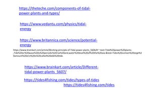 https://theteche.com/components-of-tidal-
power-plants-and-types/
https://www.vedantu.com/physics/tidal-
energy
https://www.britannica.com/science/potential-
energy
https://www.brainkart.com/article/Working-principle-of-Tidal-power-plants_5606/#:~:text=Tidal%20power%20plants-
,Tide%20or%20wave%20is%20periodic%20rise%20and,water%20level%20of%20the%20sea.&text=Tides%20contain%20large%2
0amount%20of,it%20is%20called%20ebb%20tide.
https://www.brainkart.com/article/Different-
tidal-power-plants_5607/
https://tides4fishing.com/tides/types-of-tides
https://tides4fishing.com/tides
 